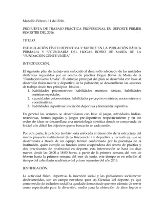 Medellín Febrero 11 del 2016.
PROPUESTA DE TRABAJO PRÁCTICA PROFESIONAL EN DEPORTE PRIMER
SEMESTRE DEL 2016.
TITULO.
ESTIMULACIÓN FÍSICO DEPORTIVA Y MOTRIZ EN LA POBLACIÓN BÁSICA
PRIMARIA Y SECUNDARIA DEL HOGAR BOHÍO DE MARÍA DE LA
“FUNDACIÓN GENTE UNIDA”
INTRODUCCIÓN.
El siguiente plan de trabajo esta enfocado al desarrollo adecuado de las unidades
didácticas requeridas por en centro de práctica Hogar Bohío de María de la
“Fundación Gente Unida”. El enfoque principal del plan se desarrolla con base al
desarrollo físico-motriz y deportivo de la población; se desarrollaran las sesiones
de trabajo desde tres principios básicos .
1. habilidades psicomotrices: habilidades motrices básicas, habilidades
motrices especiales.
2. capacidades psicomotrices: habilidades perceptivo-motrices, sociomotrices y
coordinativas.
3. habilidades deportivas: iniciación deportiva y formación deportiva.
En general las sesiones se desarrollaran con base al juego, actividades lúdico-
recreativas, formas jugadas y juegos pre-deportivos respectivamente y en ese
orden de ideas se desarrollara una metodología sintética donde se comprenda de
lo fácil a lo difícil los objetivos que se buscarán en cada sesión.
Por otra parte, la práctica también esta enfocada al desarrollo de la estructura del
macro proyecto institucional (área físico-motriz y deportiva y recreativa), que se
desarrollara a través de un equipo técnico conformado por la psicóloga de la
institución, quien cumple su función como cooperadora del centro de práctica y
dos practicantes de profesional en deporte; esta intervención se hará los días
martes desde las 08:00 a 18:00 horas, a partir de la primera semana del mes de
febrero hasta la primera semana del mes de junio, este tiempo es en relación al
tiempo del calendario académico del primer semestre del año 2016.
JUSTIFICACIÓN.
La actividad físico- deportiva, la inserción social y las poblaciones socialmente
desfavorecidas, son un campo novedoso para las Ciencias del deporte, ya que
como medio de inclusión social ha quedado demostrado que este además de servir
como espectáculo para la diversión, medio para la obtención de altos logros o
 