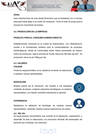 14
OVAS:
hace importaciones de ovas desde Dinamarca que es trasladado con un tiempo
adecuado hasta llegar a su centro de incubación. Tiene en total 32 pozas para el
proceso de crecimiento de truchas.
4.2. PRODUCCIÓN DE LA EMPRESA
PRODUCE PARA EL CONSUMO HUMANO DIRECTO
Establecimiento comercial en la ciudad de Huancavelica, con infraestructura
acorde a la normatividad sanitaria para la comercialización de productos
hidrobiológicos, donde se comercializa trucha fresca proveniente de nuestro
centro de producción, bajo la premisa de "trucha fresca los 365 días del año". Su
producción diaria es de 150kg por día.
4.3. VALORES:
CALIDAD
Ponemos especial énfasis en la calidad al momento de seleccionar
a nuestras marcas representadas.
INNOVACIÓN
Nuestra pasión por la innovación, nos impulsa a una búsqueda
constante de nuevas y mejores soluciones tecnológicas, en nuestras
representadas y en nuestra actividad empresarial en general.
EXPERIENCIA
Realizamos la validación de tecnología de nuestras marcas
representadas, mediante nuestras propias experiencias de campo.
4.4. RR. HH:
Es aquel proceso administrativo que consiste en la planeación, organización, y
desarrollo de todo lo relacionado a la promoción eficiente del desempeño del
personal que constituye una estructura.
 