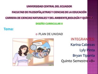 UNIVERSIDAD CENTRAL DEL ECUADOR
FACULTAD DE FILOSOFÍA,LETRAS Y CIENCIAS DE LA EDUCACIÓN
CARRERA DE CIENCIAS NATURALES Y DEL AMBIENTE,BIOLOGÍA Y QUÍMICA
DISEÑO CURRICULAR II
Tema:
 PLAN DE UNIDAD
INTEGRANTES:
Karina Cabezas
Lyly Pinta
Bryan Tipanta
Quinto Semestre «B»
 