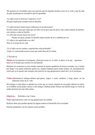 Me gustaría ser recordada como una persona que ha logrado muchas cosas en su vida y que ha sido
de gran ayuda para la sociedad lo que he aprendido
2.2 ¿Qué cosas te motivan e inspiran a vivir?
Mi gran inspiración siempre será mi abuelita.
2.3 ¿Qué factores tienen mayor influencia en tus decisiones?
El único factor seria que tengo que ser feliz con lo poco que me da la vida y aprovecharlo al máximo,
esto incluye a toda mi familia.
2.4 ¿Por qué razones haces las cosas?
Porque me gusta, porque mi familia espera mucho de mí y también por mi
2.5 ¿Qué te da significado a tu vida?
Dios es el motor de mi vida
2.6 ¿Cuáles son tus sueños y aspiraciones más profundas?
Viajar e ir conociendo nuevas cosas que están fuera de lo común
2.7Escribe tu:
Misión.-Es la respuesta a la pregunta, ¿Paraqué existo en la vida?, es decir, es lo que queremos
hacer en el tiempo que estemos en este planeta.
Mientras mi existencia en este mundo continué no pienso quedarme de brazos cruzados voy a luchar
por llegar a ser quien realmente quiero ser, aunque implique pasar malas noches, ira, desesperación,
sentir que ya no puedo más siempre esta meta de ser ing agropecuario estaré ahí y yo le alcanzare.
Visión.-Determina el enfoque afuturo; qué quiero lograr a corto, mediano y largo plazo, en las
diferentes áreas de la vida.
Mi enfoque a corto plazo es aprobar los ciclos que se vienen, después de eso poder obtener mi título,
en el ámbito social poder conocer a mis amigos, también poder formar una familia tengo la visión de
poder alcanzar mis más altas metas .
Objetivos.- Referidos a las 5 áreas
Poder especializarme como un ing agropecuario de calidad.
Realizar obras que puedan aportar de alguna manera al desarrollo de la sociedad.
Intentar graduarme con las mejores notas posibles.
 