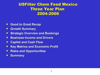 2
USFilter Chem Feed Mexico
Three Year Plan
2004-2006
 Good to Great Recap
 Growth Summary
 Strategic Overview and Bookings
 Business Income and Drivers
 Capital and Cash Flow
 Key Metrics and Economic Profit
 Risks and Opportunities
 Summary
 