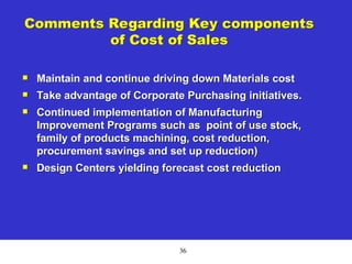 36
Comments Regarding Key components
of Cost of Sales
 Maintain and continue driving down Materials cost
 Take advantage of Corporate Purchasing initiatives.
 Continued implementation of Manufacturing
Improvement Programs such as point of use stock,
family of products machining, cost reduction,
procurement savings and set up reduction)
 Design Centers yielding forecast cost reduction
 