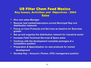 51
US Filter Chem Feed Mexico
Key Issues, Activities and Objectives - 2004
Sales

Hire new sales Manager

Recover lost market/restructure current Municipal Rep and
distribuiton netework

Focus on Core Products and Services as baseline for Business
growth

Set up and organize the distribution network for industrial sector

Increase Field Technical Services & Spare sales

Continue with the development complete packages at a
competitive position

Preparation & Specialization on new products for market
development

Develop Key – Account ( Pemex, CFE) management position
 