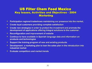 52
US Filter Chem Feed Mexico
Key Issues, Activities and Objectives - 2004
Marketing

Participation regional tradeshows maintaining our presence into the market,

Create loyal customers providing complete satisfaction

Create new strategies in order to protect the investment and promote the
development of applications offering Integral solutions to the customer.

Reconfiguration and improvement of website

Continue to have available in Spanish language data and information on
products and technologies

Support the training program of new and existing products.

Development a marketing plan to lean the sales plan in the introduction into
industrial market

Evaluate competitors and market trends
 
