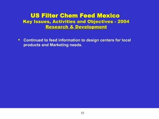 53
US Filter Chem Feed Mexico
Key Issues, Activities and Objectives - 2004
Research & Development

Continued to feed information to design centers for local
products and Marketing needs.
 