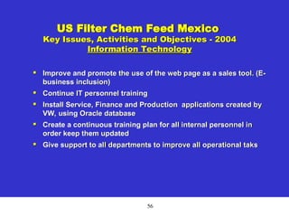 56
US Filter Chem Feed Mexico
Key Issues, Activities and Objectives - 2004
Information Technology

Improve and promote the use of the web page as a sales tool. (E-
business inclusion)

Continue IT personnel training

Install Service, Finance and Production applications created by
VW, using Oracle database

Create a continuous training plan for all internal personnel in
order keep them updated

Give support to all departments to improve all operational taks
 