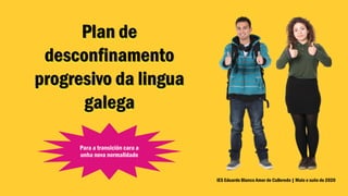 Plan de
desconfinamento
progresivo da lingua
galega
IES Eduardo Blanco Amor de Culleredo | Maio e xuño de 2020
Para a transición cara a
unha nova normalidade
 
