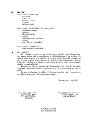IX. RECURSOS
9.1 RECURSOS HUMANOS:
 Directivos
 DAIP - CRT
 Personal Docente
 Alumnos
 Padres de familia
9.2 RECURSOS INFRAESTUCTURA Y EQUIPOS:
 Equipos de cómputo
 Impresora
 Mobiliario escolar
 Internet
 Materiales y útiles de oficina
 Infoteca
 Portal Educativo Educa Perú.
8.3 RECURSOS FINANCIEROS:
 Recursos financieros de la I.E.
X. EVALUACIÓN.
La evaluación es un proceso que está inmerso en todas las etapas señaladas en el
plan, ya que implica realizar un análisis de la realidad educativa lo que conlleva a la
búsqueda de las alternativas de solución y la ejecución de las mismas. La evaluación en
otros términos se refiere al funcionamiento del Aula de Innovación Pedagógica y Centros
de Recursos Tecnológicos en relación al cumplimiento de las actividades programadas a la
luz de los resultados obtenidos.
Presentar un informe semestral del funcionamiento del Aula de Innovación
Pedagógica y Centros de Recursos Tecnológicos a su vez el informe final del Plan de
trabajo.
Por otro lado la ejecución del Plan de Evaluación permitirá conocer los resultados
con los logros alcanzados y dar propuestas de solución.
Barranco, Marzo del 2015
LIC. SERNA CUCHCA, Magali. LIC. CORNEJO DONAIRE, Lorena.
DCRT. NIVEL SECUNDARIO DCRT. NIVEL PRIMARIO
COORDINADORA
LIC. HUAMANI CAYO, Eduardo
DCRT. NIVEL SECUNDARIO
 