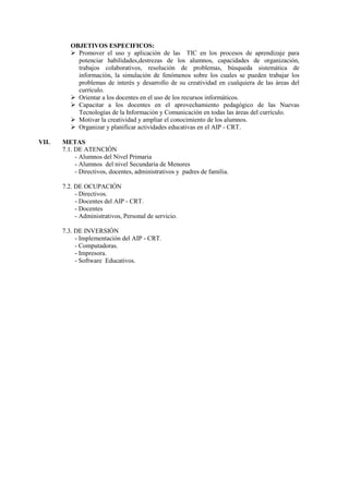 OBJETIVOS ESPECIFICOS:
 Promover el uso y aplicación de las TIC en los procesos de aprendizaje para
potenciar habilidades,destrezas de los alumnos, capacidades de organización,
trabajos colaborativos, resolución de problemas, búsqueda sistemática de
información, la simulación de fenómenos sobre los cuales se pueden trabajar los
problemas de interés y desarrollo de su creatividad en cualquiera de las áreas del
currículo.
 Orientar a los docentes en el uso de los recursos informáticos.
 Capacitar a los docentes en el aprovechamiento pedagógico de las Nuevas
Tecnologías de la Información y Comunicación en todas las áreas del currículo.
 Motivar la creatividad y ampliar el conocimiento de los alumnos.
 Organizar y planificar actividades educativas en el AIP - CRT.
VII. METAS
7.1. DE ATENCIÓN
- Alumnos del Nivel Primaria
- Alumnos del nivel Secundaria de Menores
- Directivos, docentes, administrativos y padres de familia.
7.2. DE OCUPACIÓN
- Directivos.
- Docentes del AIP - CRT.
- Docentes
- Administrativos, Personal de servicio.
7.3. DE INVERSIÓN
- Implementación del AIP - CRT.
- Computadoras.
- Impresora.
- Software Educativos.
 
