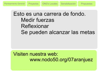 Proyectos ONG's Locales Sensibilización Propuestas Esto es una carrera de fondo. Medir fuerzas Reflexionar Se pueden alcanzar las metas Visiten nuestra web:  www.nodo50.org/07aranjuez Planteamiento General 