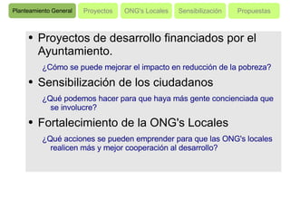 Proyectos de desarrollo financiados por el Ayuntamiento.  ¿Cómo se puede mejorar el impacto en reducción de la pobreza? Sensibilización de los ciudadanos ¿Qué podemos hacer para que haya más gente concienciada que se involucre? Fortalecimiento de la ONG's Locales ¿Qué acciones se pueden emprender para que las ONG's locales realicen más y mejor cooperación al desarrollo? Planteamiento General Proyectos ONG's Locales Sensibilización Propuestas 