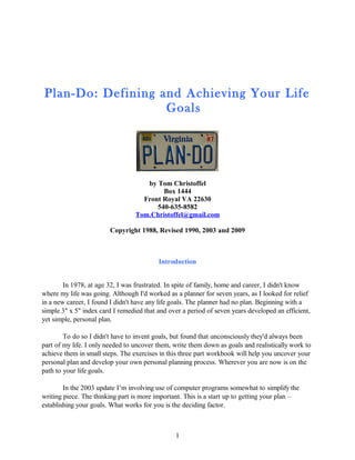Plan-Do: Defining and Achieving Your Life
Goals
by Tom Christoffel
Box 1444
Front Royal VA 22630
540-635-8582
Tom.Christoffel@gmail.com
Copyright 1988, Revised 1990, 2003 and 2009
Introduction
In 1978, at age 32, I was frustrated. In spite of family, home and career, I didn't know
where my life was going. Although I'd worked as a planner for seven years, as I looked for relief
in a new career, I found I didn't have any life goals. The planner had no plan. Beginning with a
simple 3" x 5" index card I remedied that and over a period of seven years developed an efficient,
yet simple, personal plan.
To do so I didn't have to invent goals, but found that unconsciously they'd always been
part of my life. I only needed to uncover them, write them down as goals and realistically work to
achieve them in small steps. The exercises in this three part workbook will help you uncover your
personal plan and develop your own personal planning process. Wherever you are now is on the
path to your life goals.
In the 2003 update I’m involving use of computer programs somewhat to simplify the
writing piece. The thinking part is more important. This is a start up to getting your plan –
establishing your goals. What works for you is the deciding factor.
1
 