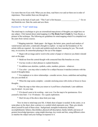 Use more than ten if you wish. When you are done, read them over and set them out in order of
importance. Then number them one through ten.
Then write on the back of each card: "This 'I am' is first because __________________." Go on
and finish the rest. Date the cards and save them.
Exercise #3: "I am" mind map.
The mind map is a technique to give an externalized map-picture of thoughts you might have on
any subject. I first learned about mind mapping it in The Brain User's Guide by Tony Buzan, a
pioneer of the technique. The following are guidelines for mind mapping which I've compiled over
the years from various sources.
* Mapping materials: blank paper - the bigger, the better; pens, pencils and markers of
varied texture and color; a mind and a thought to explore - to map out the boundaries of. No
artistic skills are required - the words and symbols need only have meaning for you. The result
may, on occasion, be somewhat pleasing to the eye of the mapper.
* Begin with an image and/or word in the center of paper or wherever you think it should
start on the page.
* Build out from the central thought with connected lines like branches on a tree.
* Use key words or short phrases to explain branches.
* In addition uses sketches, symbols, codes, numbers, pictures - whatever.
* Use color - you may select a marker for a subject because it matches/contrasts with the
mood of thoughts/ideas.
* For emphasis or to show relationships - consider arrows, boxes, underlines and anything
else you can think of.
* When the map seems complete - consider enclosing areas with circles or boxes to focus
thoughts.
* Date the map so that when you return to it you'll have a benchmark. Later additions
may be dated - its your map.
* If it doesn't seem to be working - start over. Use the map to be spontaneous. Give
yourself a time limit - 5 or 10 minutes - for a quick exploration.
* Don't let any of the above ideas limit your map.
Now its time to mind map your life. A blank sheet of paper is needed. In the center, or at
some place on the sheet, draw a picture or a symbol which represents your. Then, give details
about yourself in each of these areas: background; strengths/weaknesses; hobbies;
accomplishments/ failures; likes/dislikes; physical self-description; family; beliefs; and areas of
greatest knowledge/ignorance, using simple drawings, key words and lists, using different colors
as matches the subject and your feelings in response to it.
4
 