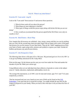 Part II - What is my ideal future?
Exercise #5: I am cards - step II.
Look at the "I am cards" from exercise #3 and answer these questions:
1. What do these cards tell you about this person?
2. What things are most important to him/her?
3. What types of things would this person enjoy doing with his/her life that you are not
doing?
4. How would you recommend that this person spend his/her life if there were only six
months to live?
Exercise #6: Ideal Future - Heart Map
Now imagine that all resources are unlimited - time, energy, money and that you can do anything
that you wish. On the second large sheet provided, begin with an image in the center of the paper
that pictures for you the essence of your ideal future. Then do the "mind" mapping process from
your heart of hearts, again using colors, pictures and symbols to express your ideas. Include all
hobbies and dreams; any and all secret desires.
Exercise #7: Life Perspective Chart
The following chart shows a life span of 0 to 100 years. My personal goal is to live to be 100+ so
I can get my birthday announced on the Today Show.
Print out this page. On the bottom put the year you were born under the 0 line and number the
decades of your life. Mark your current age.
Using different colors set out individual time lines reflective of periods or events in the subject
areas of: family, education, employment, philosophies, travel, etc.
The average life expectancies, as of 1987, were for men and women, ages 70.11 and 77.62 years
respectively, as shown.
That has increased and your own, based on your year of birth can be found on-line Life
Expectancy. Your goal may be to exceed the average. You might include the age lines for the
longest-lived person in your family. When you look at this what does it tell you about the flow of
your life?
6
 