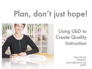 Plan, don’t just hope!

             Using UbD to
            Create Quality
                Instruction

                       Glenn Wiebe
                          ESSDACK
                 glennw@essdack.org
                             ©2007