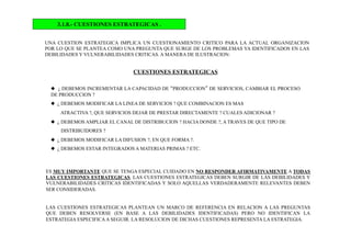 3.1.8.- CUESTIONES ESTRATEGICAS .
UNA CUESTION ESTRATEGICA IMPLICA UN CUESTIONAMIENTO CRITICO PARA LA ACTUAL ORGANIZACION
POR LO QUE SE PLANTEA COMO UNA PREGUNTA QUE SURGE DE LOS PROBLEMAS YA IDENTIFICADOS EN LAS
DEBILIDADES Y VULNERABILIDADES CRITICAS. A MANERA DE ILUSTRACION:
CUESTIONES ESTRATEGICAS
  ¿ DEBEMOS INCREMENTAR LA CAPACIDAD DE “PRODUCCION” DE SERVICIOS, CAMBIAR EL PROCESO
DE PRODUCCION ?
  ¿ DEBEMOS MODIFICAR LA LINEA DE SERVICIOS ? QUE COMBINACION ES MAS
ATRACTIVA ?, QUE SERVICIOS DEJAR DE PRESTAR DIRECTAMENTE ? CUALES ADICIONAR ?
  ¿ DEBEMOS AMPLIAR EL CANAL DE DISTRIBUCION ? HACIA DONDE ?, A TRAVES DE QUE TIPO DE
DISTRIBUIDORES ?
  ¿ DEBEMOS MODIFICAR LA DIFUSION ?, EN QUE FORMA ?.
  ¿ DEBEMOS ESTAR INTEGRADOS A MATERIAS PRIMAS ? ETC.
ES MUY IMPORTANTE QUE SE TENGA ESPECIAL CUIDADO EN NO RESPONDER AFIRMATIVAMENTE A TODAS
LAS CUESTIONES ESTRATEGICAS. LAS CUESTIONES ESTRATEGICAS DEBEN SURGIR DE LAS DEBILIDADES Y
VULNERABILIDADES CRITICAS IDENTIFICADAS Y SOLO AQUELLAS VERDADERAMENTE RELEVANTES DEBEN
SER CONSIDERADAS.
LAS CUESTIONES ESTRATEGICAS PLANTEAN UN MARCO DE REFERENCIA EN RELACION A LAS PREGUNTAS
QUE DEBEN RESOLVERSE (EN BASE A LAS DEBILIDADES IDENTIFICADAS) PERO NO IDENTIFICAN LA
ESTRATEGIA ESPECIFICAA SEGUIR. LA RESOLUCION DE DICHAS CUESTIONES REPRESENTA LA ESTRATEGIA.
 