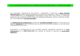 3.1.8.- CUESTIONES ESTRATEGICAS: GENERACION DE ALTERNATIVAS....ACCIONES MAYORES
LAS CUESTIONES ESTRATEGICAS NOS AYUDAN A RESPONDER LA PREGUNTA ¿ DEBE NUESTRO
ORGANIZACION ?, AHORA NOS ENFOCAREMOS AL ANALISIS DE LA PREGUNTA ¿ COMO ?, LAS RESPUESTAS
A ESTA ULTIMA SON LAS “ESTRATEGIAS” PROPIAMENTE DICHAS PERO PARA EVITAR LA CONFUSION
SEMANTICA QUE A MENUDO OCURRE ENTRE LOS TERMINOS ESTRATEGIA, TACTICA, CURSO DE ACCION,
ETC., LES LLAMAREMOS ACCIONES MAYORES.
LA GENERACION DE ALTERNATIVAS, ES DECIR DE ACCIONES MAYORES POSIBLES A EVALUAR, ES UN
PROCESO CREATIVO QUE BUSCA IDENTIFICAR UNA GAMA DE SOLUCIONES POSIBLES A LAS CUESTIONES
ESTRATEGICAS PLANTEADAS.
FINALMENTE, LA INTEGRACION DE LAS ACCIONES MAYORES ACORDADAS CONSTITUYE EL PLAN
ESTRATEGICO DE LA ORGANIZACION QUE SERVIRA DE INSUMO AL PROCESO DE PLANEACION
OPERATIVA.
 
