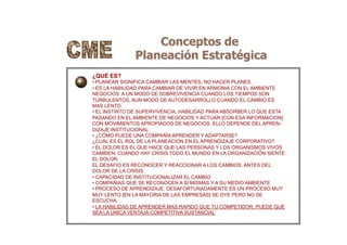Conceptos de
Planeación Estratégica
¿QUÉ ES?
• PLANEAR SIGNIFICA CAMBIAR LAS MENTES, NO HACER PLANES.
• ES LA HABILIDAD PARA CAMBIAR DE VIVIR EN ARMONIA CON EL AMBIENTE
NEGOCIOS: A UN MODO DE SOBREVIVENCIA CUANDO LOS TIEMPOS SON
TURBULENTOS, AUN MODO DE AUTODESARROLLO CUANDO EL CAMBIO ES
MAS LENTO.
• EL INSTINTO DE SUPERVIVENCIA, HABILIDAD PARA ABSORBER LO QUE ESTA
PASANDO EN EL AMBIENTE DE NEGOCIOS Y ACTUAR [CON ESA INFORMACION]
CON MOVIMIENTOS APROPIADOS DE NEGOCIOS, ELLO DEPENDE DEL APREN-
DIZAJE INSTITUCIONAL
• ¿CÓMO PUEDE UNA COMPAÑÍA APRENDER Y ADAPTARSE?
¿CUÁL ES EL ROL DE LA PLANEACION EN EL APRENDIZAJE CORPORATIVO?
• EL DOLOR ES EL QUE HACE QUE LAS PERSONAS Y LOS ORGANISMOS VIVOS
CAMBIEN: CUANDO HAY CRISIS TODO EL MUNDO EN LA ORGANIZACIÓN SIENTE
EL DOLOR.
EL DESAFIO ES RECONOCER Y REACCIONAR A LOS CAMBIOS, ANTES DEL
DOLOR DE LA CRISIS.
• CAPACIDAD DE INSTITUCIONALIZAR EL CAMBIO
• COMPAÑIAS QUE SE RECONOCEN A SI MISMAS Y A SU MEDIO AMBIENTE
• PROCESO DE APRENDIZAJE. DESAFORTUNADAMENTE ES UN PROCESO MUY
MUY LENTO [EN LA MAYORIA DE LAS EMPRESAS] SE OYE PERO NO SE
ESCUCHA.
• LA HABILIDAD DE APRENDER MAS RAPIDO QUE TU COMPETIDOR, PUEDE QUE
SEA LA UNICA VENTAJA COMPETITIVA SUSTANCIAL
 