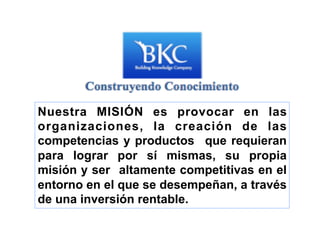 Nuestra MISIÓN es provocar en las
organizaciones, la creación de las
competencias y productos que requieran
para lograr por sí mismas, su propia
misión y ser altamente competitivas en el
entorno en el que se desempeñan, a través
de una inversión rentable.
 