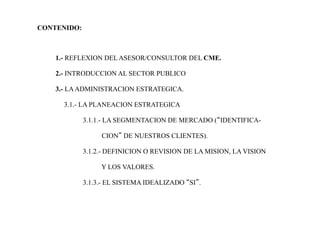 CONTENIDO:
1.- REFLEXION DEL ASESOR/CONSULTOR DEL CME.
2.- INTRODUCCION AL SECTOR PUBLICO
3.- LAADMINISTRACION ESTRATEGICA.
3.1.- LA PLANEACION ESTRATEGICA
3.1.1.- LA SEGMENTACION DE MERCADO (“IDENTIFICA-
CION” DE NUESTROS CLIENTES).
3.1.2.- DEFINICION O REVISION DE LA MISION, LA VISION
Y LOS VALORES.
3.1.3.- EL SISTEMA IDEALIZADO “SI”.
 