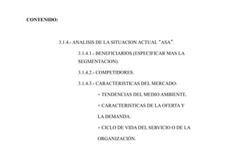CONTENIDO:
3.1.4.- ANALISIS DE LA SITUACION ACTUAL “ASA”.
3.1.4.1.- BENEFICIARIOS (ESPECIFICAR MAS LA
SEGMENTACION).
3.1.4.2.- COMPETIDORES.
3.1.4.3.- CARACTERISTICAS DEL MERCADO:
+ TENDENCIAS DEL MEDIO AMBIENTE.
+ CARACTERISTICAS DE LA OFERTA Y
LA DEMANDA.
+ CICLO DE VIDA DEL SERVICIO O DE LA
ORGANIZACIÓN.
 