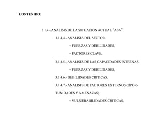 CONTENIDO:
3.1.4.- ANALISIS DE LA SITUACION ACTUAL “ASA”.
3.1.4.4.- ANALISIS DEL SECTOR.
+ FUERZAS Y DEBILIDADES.
+ FACTORES CLAVE,
3.1.4.5.- ANALISIS DE LAS CAPACIDADES INTERNAS.
+ FUERZAS Y DEBILIDADES.
3.1.4.6.- DEBILIDADES CRITICAS.
3.1.4.7.- ANALISIS DE FACTORES EXTERNOS (OPOR-
TUNIDADES Y AMENAZAS).
+ VULNERABILIDADES CRITICAS.
 