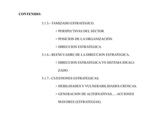 CONTENIDO:
3.1.5.- TAMIZADO ESTRATEGICO.
+ PERSPECTIVAS DEL SECTOR.
+ POSICION DE LA ORGANIZACIÓN.
+ DIRECCION ESTRATEGICA.
3.1.6.- REENCUADRE DE LA DIRECCION ESTRATEGICA.
+ DIRECCION ESTRATEGICA VS SISTEMA IDEALI-
ZADO.
3.1.7.- CUESTIONES ESTRATEGICAS.
+ DEBILIDADES Y VULNERABILIDADES CRITICAS.
+ GENERACION DE ALTERNATIVAS..... ACCIONES
MAYORES (ESTRATEGIAS).
 