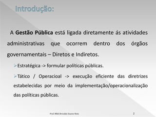 A Gestão Pública está ligada diretamente ás atividades
administrativas     que              ocorrem         dentro   dos   órgãos
governamentais – Diretos e Indiretos.
  Estratégica -> formular políticas públicas.

  Tático / Operacioal -> execução eficiente das diretrizes
  estabelecidas por meio da implementação/operacionalização
  das políticas públicas.


                    Prof. MBA Brivaldo Soares Neto                  2
 