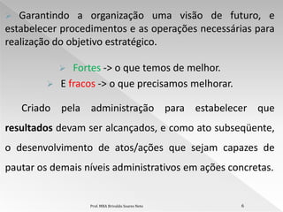   Garantindo a organização uma visão de futuro, e
estabelecer procedimentos e as operações necessárias para
realização do objetivo estratégico.

             Fortes -> o que temos de melhor.
          E fracos -> o que precisamos melhorar.

    Criado pela administração para estabelecer que
resultados devam ser alcançados, e como ato subseqüente,
o desenvolvimento de atos/ações que sejam capazes de
pautar os demais níveis administrativos em ações concretas.


                  Prof. MBA Brivaldo Soares Neto    6
 