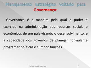 Governança é a maneira pela qual o poder é
exercido na administração dos recursos sociais e
econômicos de um país visando o desenvolvimento, e
a capacidade dos governos de planejar, formular e
programar políticas e cumprir funções.



                Prof. MBA Brivaldo Soares Neto   7
 