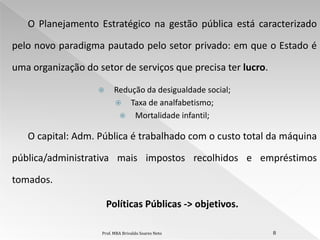 O Planejamento Estratégico na gestão pública está caracterizado

pelo novo paradigma pautado pelo setor privado: em que o Estado é

uma organização do setor de serviços que precisa ter lucro.

                        Redução da desigualdade social;
                          Taxa de analfabetismo;
                           Mortalidade infantil;

   O capital: Adm. Pública é trabalhado com o custo total da máquina

pública/administrativa mais impostos recolhidos e empréstimos

tomados.

                       Políticas Públicas -> objetivos.

                    Prof. MBA Brivaldo Soares Neto            8
 