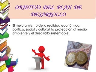 OBJETIVO DEL PLAN DE
DESARROLLO
• El mejoramiento de la realidad económica,
política, social y cultural, la protección al medio
ambiente y el desarrollo sustentable.
 