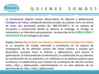 QUIENES SOMOS?La Corporación Ángeles Somos Observatorio de Infancia y Adolescencia Cartagena de Indias, entidad de derecho privado, de carácter civil y sin ánimo de lucro, con personaría jurídica No. 900-273-047-1: Es un espacio de encuentro y construcción donde se observa se investiga, se divulga, se sistematiza y se interviene para garantizar  los derechos de los NIÑOS NIÑAS Y ADOLESCENTES en Cartagena de IndiasÁngeles Somos Observatorio de Infancia y Adolescencia Cartagena de Indias, es un proyecto de ciudad, orientado a constituirse en un espacio de convergencia de los distintos actores del sector publico y privado que desarrollen acciones hacia la infancia y adolescencia, para buscar la optimización, el intercambio de la información, la cualificación de sus talentos, las coordinación de sus proyectos y la incidencia en las políticas publicas para la infancia y la adolescencia, para mejorar las condiciones de vida de nuestros niños, niñas y adolescentes, convirtiéndonos en un ente defensor de los derechos de las niñas, niños y adolescentes..