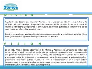 MISIONÁngeles Somos Observatorio Infancia y Adolescencia es una corporación sin ánimo de lucro, de carácter civil, que investiga, divulga, recopila, sistematiza información y forma en el tema de infancia y adolescencia; propiciando la construcción de políticas públicas y el cumplimiento de los derechos de los niños, niñas y adolescentes.Construye espacios de participación, convergencia, concertación y coordinación para los niños, niñas y adolescentes y para los corresponsables de sus derechos.VISIONEn el 2015 Ángeles Somos Observatorio de Infancia y Adolescencia Cartagena de Indias está reconocido en lo local, regional, nacional e internacional como una entidad que organiza espacios que generan empoderamiento en los niños, niñas y adolescentes para el ejercicio de sus derechos y establece redes de instituciones, organizaciones no gubernamentales y gubernamentales y personas en concertación público-privado para asumir la corresponsabilidad en el cumplimiento de los derechos de la Infancia y la Adolescencia, a través de mecanismos de formación, investigación, documentación y la incidencia en las políticas publicas.