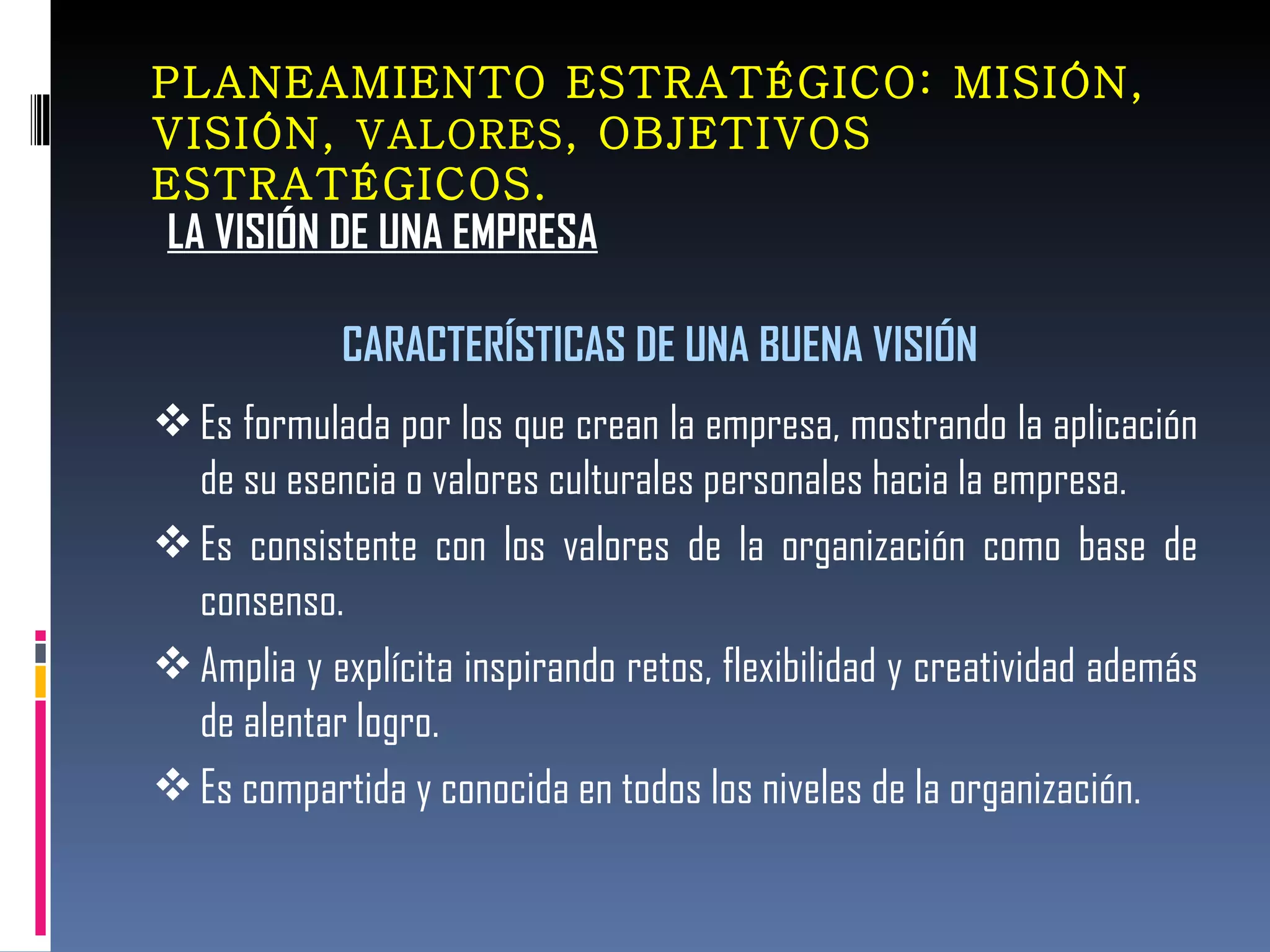 LA VISIÓN DE UNA EMPRESA PLANEAMIENTO ESTRATÉGICO: MISIÓN, VISIÓN,  VALORES , OBJETIVOS ESTRATÉGICOS. CARACTERÍSTICAS DE UNA BUENA VISIÓN Es formulada por los que crean la empresa, mostrando la aplicación de su esencia o valores culturales personales hacia la empresa. Es consistente con los valores de la organización como base de consenso. Amplia y explícita inspirando retos, flexibilidad y creatividad además de alentar logro. Es compartida y conocida en todos los niveles de la organización.  