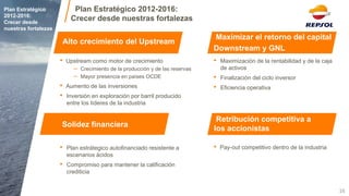 •Pay-out competitivo dentro de la industria 
•Upstream como motor de crecimiento 
–Crecimiento de la producción y de las reservas 
–Mayor presencia en países OCDE 
•Aumento de las inversiones 
•Inversión en exploración por barril producido entre los líderes de la industria 
•Plan estrátegico autofinanciado resistente a escenarios ácidos 
•Compromiso para mantener la calificación crediticia 
16 
Plan Estratégico 2012-2016: 
Crecer desde nuestras fortalezas 
Maximizar el retorno del capital 
Downstream y GNL 
Alto crecimiento del Upstream 
Solidez financiera 
Retribución competitiva a los accionistas 
Plan Estratégico 2012-2016: 
Crecer desde nuestras fortalezas 
•Maximización de la rentabilidad y de la caja de activos 
•Finalización del ciclo inversor 
•Eficiencia operativa  