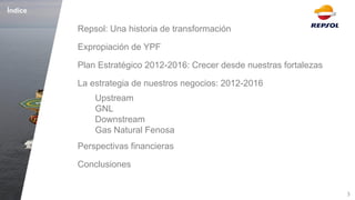 3 
Índice 
Repsol: Una historia de transformación 
Expropiación de YPF 
Plan Estratégico 2012-2016: Crecer desde nuestras fortalezas 
La estrategia de nuestros negocios: 2012-2016 
Upstream GNL Downstream Gas Natural Fenosa 
Perspectivas financieras 
Conclusiones  