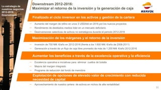 Downstream 2012-2016: Maximizar el retorno de la inversión y la generación de caja 
La estrategia de nuestros negocios: 
2012-2016 
Downstream 
31 
Finalizado el ciclo inversor en los activos y gestión de la cartera 
Maximización de los márgenes y el retorno de la inversión 
Aumentar los beneficios a través de la excelencia operativa y la eficiencia 
Explotación de opciones de elevado valor de crecimiento con reducida necesidad de capital 
–Aprovechamiento de nuestra cartera de activos en nichos de alta rentabilidad 
–Excelencia operativa e iniciativas para eliminar cuellos de botella 
–Mejora del margen integrado 
–Programa de reducción del fondo de maniobra 
–Inversión de 750 Mill. €/año en 2012-2016 (frente a los 1.600 Mill. €/año de 2008-2011) 
–Generación a través de un flujo de caja libre promedio de más de 1.200 Mill. €/año 2012-2016 
–Aumento del margen de refino en unos 3 USD/bbl en 2016 por los nuevos proyectos 
–Rendimiento de destilados medios líder en un mercado deficitario 
–Desinversiones selectivas de activos no estratégicos durante el periodo 2012-2016  
