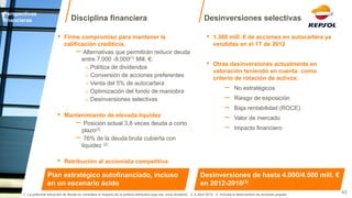Disciplina financiera 
Perspectivas financieras 
40 
•1.360 mill. € de acciones en autocartera ya vendidas en el 1T de 2012 
•Otras desinversiones actualmente en valoración teniendo en cuenta como criterio de rotación de activos: 
−No estratégicos 
−Riesgo de exposición 
−Baja rentabilidad (ROCE) 
−Valor de mercado 
−Impacto financiero 
Desinversiones selectivas 
Desinversiones de hasta 4.000/4.500 mill. € en 2012-2016(3) 
•Firme compromiso para mantener la calificación crediticia. 
− Alternativas que permitirán reducir deuda entre 7.000 -9.000(1) Mill. €: 
o Política de dividendos 
o Conversión de acciones preferentes 
o Venta del 5% de autocartera 
o Optimización del fondo de maniobra 
o Desinversiones selectivas 
•Mantenimiento de elevada liquidez 
− Posición actual 3,8 veces deuda a corto plazo(2) 
− 76% de la deuda bruta cubierta con liquidez (2) 
•Retribución al accionista competitiva 
Plan estratégico autofinanciado, incluso en un escenario ácido 
1. La potencial reducción de deuda no considera el impacto de la política retributiva (pay-out, scrip dividend) 2. A Abril 2012. 3. Incluida la desinversión de acciones propias  