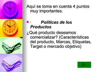 Aquí se toma en cuenta 4 puntos muy importantes.     ·          Políticas de los Productos ¿Qué producto deseamos comercializar? (Características del producto, Marcas, Etiquetas, Target o mercado objetivo)  