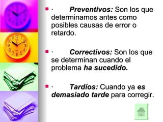 ·          Preventivos:  Son los que determinamos antes como posibles causas de error o retardo.     ·          Correctivos:  Son los que se determinan cuando el problema  ha sucedido.     ·          Tardíos:  Cuando ya  es demasiado tarde  para corregir.     