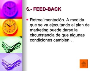 6.-  FEED-BACK     Retroalimentación. A medida que se va ejecutando el plan de marketing puede darse la circunstancia de que algunas condiciones cambien  . 