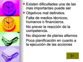 Existen dificultades una de las mas importantes puede ser  Objetivos mal definidos.  Falta de medios técnicos, humanos o financieros.  No prever la reacción de la competencia.  No disponer de planes alternos  Poca planificación en cuanto a la ejecución de las acciones    