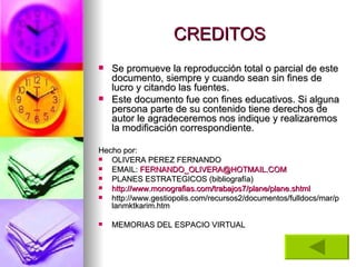 CREDITOS Se promueve la reproducción total o parcial de este documento, siempre y cuando sean sin fines de lucro y citando las fuentes.  Este documento fue con fines educativos. Si alguna persona parte de su contenido tiene derechos de autor le agradeceremos nos indique y realizaremos la modificación correspondiente. Hecho por: OLIVERA PEREZ FERNANDO EMAIL:  [email_address] PLANES ESTRATEGICOS (bibliografía) http://www.monografias.com/trabajos7/plane/plane.shtml http://www.gestiopolis.com/recursos2/documentos/fulldocs/mar/planmktkarim.htm MEMORIAS DEL ESPACIO VIRTUAL 