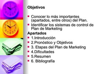 Objetivos Conocer lo más importantes (apartados, entre otros) del Plan. Identificar los sistemas de control de Plan de Marketing  Apartados 1.Introducción  2.Pronóstico y Objetivos  3. Etapas del Plan de Marketing  4.Dificultades  5.Resumen  6. Bibliografía   