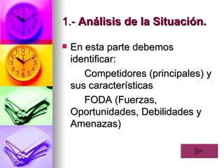1.-  Análisis de la Situación.   En esta parte debemos identificar:   Competidores (principales) y sus características FODA (Fuerzas, Oportunidades, Debilidades y Amenazas) 
