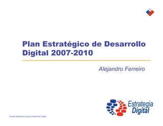 Plan Estratégico de Desarrollo
                Digital 2007-2010

                                                 Alejandro Ferreiro




Comité de Ministros para el Desarrollo Digital