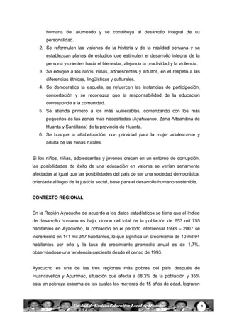 9Unidad de Gestión Educativa Local de Huanta
humana del alumnado y se contribuya al desarrollo integral de su
personalidad.
2. Se reformulen las visiones de la historia y de la realidad peruana y se
establezcan planes de estudios que estimulen el desarrollo integral de la
persona y orienten hacia el bienestar, alejando la proclividad y la violencia.
3. Se eduque a los niños, niñas, adolescentes y adultos, en el respeto a las
diferencias étnicas, lingüísticas y culturales.
4. Se democratice la escuela, se refuercen las instancias de participación,
concertación y se reconozca que la responsabilidad de la educación
corresponde a la comunidad.
5. Se atienda primero a los más vulnerables, comenzando con los más
pequeños de las zonas más necesitadas (Ayahuanco, Zona Altoandina de
Huanta y Santillana) de la provincia de Huanta.
6. Se busque la alfabetización, con prioridad para la mujer adolescente y
adulta de las zonas rurales.
Si los niños, niñas, adolescentes y jóvenes crecen en un entorno de corrupción,
las posibilidades de éxito de una educación en valores se verían seriamente
afectadas al igual que las posibilidades del país de ser una sociedad democrática,
orientada al logro de la justicia social, base para el desarrollo humano sostenible.
CONTEXTO REGIONAL
En la Región Ayacucho de acuerdo a los datos estadísticos se tiene que el índice
de desarrollo humano es bajo, donde del total de la población de 653 mil 755
habitantes en Ayacucho, la población en el período intercensal 1993 – 2007 se
incrementó en 141 mil 317 habitantes, lo que significa un crecimiento de 10 mil 94
habitantes por año y la tasa de crecimiento promedio anual es de 1,7%,
observándose una tendencia creciente desde el censo de 1993.
Ayacucho es una de las tres regiones más pobres del país después de
Huancavelica y Apurimac, situación que afecta a 68,3% de la población y 35%
está en pobreza extrema de los cuales los mayores de 15 años de edad, lograron
 