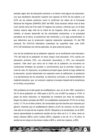 10Unidad de Gestión Educativa Local de Huanta
estudiar algún año de educación primaria o no tienen nivel alguno de educación.
Los que estudiaron educación superior son apenas el 6,5% de los pobres y el
2,0% de los pobres extremos como lo confirman los datos de la Encuesta
Nacional de Hogares (ENAHO) 2007 del INEI. Esta situación afecta más al área
rural, donde cerca de 9 de cada 10 hogares son pobres, mientras que, en el área
urbana, abarca algo más de la mitad de los hogares. Esto se debe, en gran
medida, al escaso desarrollo de las actividades productivas, a la propiedad
parcelaria de la tierra, al predominio del minifundio y a la baja productividad, lo
que determina que la producción regional solamente represente 1% del PBI
nacional. De 43.814,8 kilómetros cuadrados de superficie total, solo 4,8%
(212.122 hectáreas) son tierras agrícolas, en gran parte de secano.
Uno de los problemas de la población regional. es el insuficiente nivel educativo:
17% del total de la población no tiene ningún nivel educativo; 31% cuenta con
educación primaria; 33%, con educación secundaria; y 19%, con educación
superior. Vale decir que cerca de la mitad de la población se encuentra en
condiciones limitadas de acceder a conocimientos que le permitan mejorar su
nivel de vida. En Ayacucho, el problema principal sigue siendo la baja calidad de
la educación, asunto relacionado con aspectos como la calificación, la asistencia
y la permanencia de los docentes, la estructura curricular y la disponibilidad de
material educativo, que en conjunto, explican el escaso impacto de la enseñanza
en la niñez y la juventud.
Otro problema es el alto grado de analfabetismo, que, en el año 1981, ascendía a
45,1% de la población; en 1993 pasó a 32,7% y en el 2007 se redujo a 17,9%. A
pesar de dicha reducción, la disparidad se mantiene por área de residencia.
Según los datos censales del 2007, los analfabetos representan 27,2% en el área
rural y 11,7% en el área urbana. Se comprueba que las brechas son mayores por
género: mientras que el analfabetismo afecta a 8,4% de varones, es tres veces
más alto en el caso de las mujeres: 26,9%. Respecto a la escolaridad, en el 2007,
estuvo generalizada la asistencia escolar de los niños de 6 a 11 años, tanto en
áreas urbanas (96%) como rurales (93%); respecto a los de 12 a 16 años, la
asistencia se redujo en las áreas rurales a 86% y, entre las mujeres, a 89%.
 