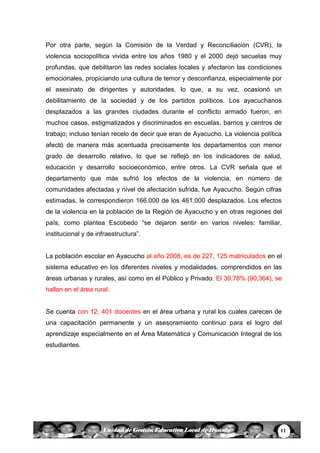11Unidad de Gestión Educativa Local de Huanta
Por otra parte, según la Comisión de la Verdad y Reconciliación (CVR), la
violencia sociopolítica vivida entre los años 1980 y el 2000 dejó secuelas muy
profundas, que debilitaron las redes sociales locales y afectaron las condiciones
emocionales, propiciando una cultura de temor y desconfianza, especialmente por
el asesinato de dirigentes y autoridades, lo que, a su vez, ocasionó un
debilitamiento de la sociedad y de los partidos políticos. Los ayacuchanos
desplazados a las grandes ciudades durante el conflicto armado fueron, en
muchos casos, estigmatizados y discriminados en escuelas, barrios y centros de
trabajo; incluso tenían recelo de decir que eran de Ayacucho. La violencia política
afectó de manera más acentuada precisamente los departamentos con menor
grado de desarrollo relativo, lo que se reflejó en los indicadores de salud,
educación y desarrollo socioeconómico, entre otros. La CVR señala que el
departamento que más sufrió los efectos de la violencia, en número de
comunidades afectadas y nivel de afectación sufrida, fue Ayacucho. Según cifras
estimadas, le correspondieron 166.000 de los 461.000 desplazados. Los efectos
de la violencia en la población de la Región de Ayacucho y en otras regiones del
país, como plantea Escobedo “se dejaron sentir en varios niveles: familiar,
institucional y de infraestructura”.
La población escolar en Ayacucho al año 2008, es de 227, 125 matriculados en el
sistema educativo en los diferentes niveles y modalidades, comprendidos en las
áreas urbanas y rurales, así como en el Público y Privado. El 39.78% (90,364), se
hallan en el área rural.
Se cuenta con 12, 401 docentes en el área urbana y rural los cuales carecen de
una capacitación permanente y un asesoramiento continuo para el logro del
aprendizaje especialmente en el Área Matemática y Comunicación Integral de los
estudiantes.
 